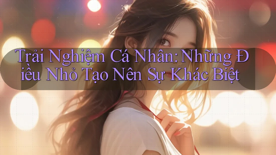 Trải Nghiệm Cá Nhân: Những Điều Nhỏ Tạo Nên Sự Khác Biệt Trải Nghiệm Cá Nhân: Những Điều Nhỏ Tạo Nên Sự Khác Biệt